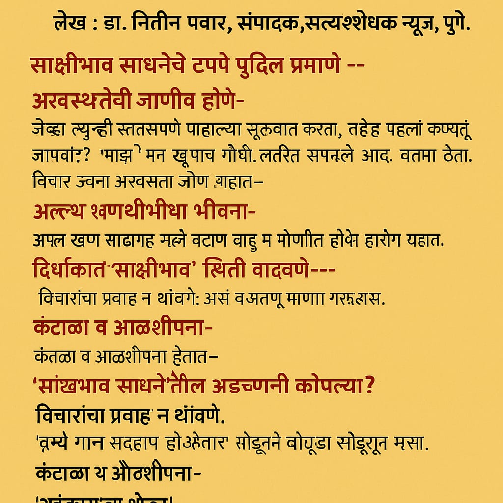 साक्षीभावाचे टप्पे आणि अडचणी कोनत्या? : ‘साक्षीभाव’ ही एक सुलभ पण गहन आध्यात्मिक प्रक्रिया आहे, जी आत्मनिरीक्षणातून आत्मसाक्षात्काराकडे घेऊन जाते. या लेखात डॉ. नितीन पवार यांनी साक्षीभावाच्या चार प्रमुख टप्प्यांची व त्यातील अडचणींची सोपी व समजण्यासारखी मांडणी केली आहे. मानसिक अस्वस्थतेपासून अखंड साक्षीभावाकडे जाणारा हा प्रवास प्रत्येकाच्या जीवनात परिवर्तन घडवू शकतो. हा लेख नक्की वाचा आणि आपल्या साधनेतील दिशा शोधा.